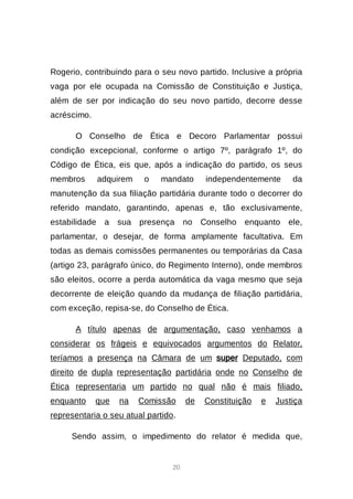 20
Rogerio, contribuindo para o seu novo partido. Inclusive a própria
vaga por ele ocupada na Comissão de Constituição e Justiça,
além de ser por indicação do seu novo partido, decorre desse
acréscimo.
O Conselho de Ética e Decoro Parlamentar possui
condição excepcional, conforme o artigo 7º, parágrafo 1º, do
Código de Ética, eis que, após a indicação do partido, os seus
membros adquirem o mandato independentemente da
manutenção da sua filiação partidária durante todo o decorrer do
referido mandato, garantindo, apenas e, tão exclusivamente,
estabilidade a sua presença no Conselho enquanto ele,
parlamentar, o desejar, de forma amplamente facultativa. Em
todas as demais comissões permanentes ou temporárias da Casa
(artigo 23, parágrafo único, do Regimento Interno), onde membros
são eleitos, ocorre a perda automática da vaga mesmo que seja
decorrente de eleição quando da mudança de filiação partidária,
com exceção, repisa-se, do Conselho de Ética.
A título apenas de argumentação, caso venhamos a
considerar os frágeis e equivocados argumentos do Relator,
teríamos a presença na Câmara de um super Deputado, com
direito de dupla representação partidária onde no Conselho de
Ética representaria um partido no qual não é mais filiado,
enquanto que na Comissão de Constituição e Justiça
representaria o seu atual partido.
Sendo assim, o impedimento do relator é medida que,
 