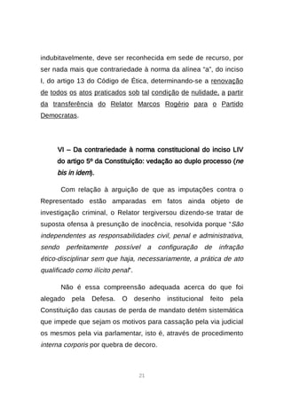 21
indubitavelmente, deve ser reconhecida em sede de recurso, por
ser nada mais que contrariedade à norma da alínea “a”, do inciso
I, do artigo 13 do Código de Ética, determinando-se a renovação
de todos os atos praticados sob tal condição de nulidade, a partir
da transferência do Relator Marcos Rogério para o Partido
Democratas.
VI – Da contrariedade à norma constitucional do inciso LIV
do artigo 5º da Constituição: vedação ao duplo processo (ne
bis in idem).
Com relação à arguição de que as imputações contra o
Representado estão amparadas em fatos ainda objeto de
investigação criminal, o Relator tergiversou dizendo-se tratar de
suposta ofensa à presunção de inocência, resolvida porque “São
independentes as responsabilidades civil, penal e administrativa,
sendo perfeitamente possível a configuração de infração
ético-disciplinar sem que haja, necessariamente, a prática de ato
qualificado como ilícito penal”.
Não é essa compreensão adequada acerca do que foi
alegado pela Defesa. O desenho institucional feito pela
Constituição das causas de perda de mandato detém sistemática
que impede que sejam os motivos para cassação pela via judicial
os mesmos pela via parlamentar, isto é, através de procedimento
interna corporis por quebra de decoro.
 
