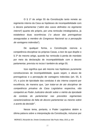 22
O § 1º do artigo 55 da Constituição tanto remete ao
regimento interno da Casa as hipóteses de incompatibilidade com
o decoro parlamentar (“além dos casos definidos no regimento
interno”) quanto ele próprio, por uma remissão intralegislativa, já
estabelece duas ocorrências (“o abuso das prerrogativas
asseguradas a membro do Congresso Nacional ou a percepção
de vantagens indevidas”).
De qualquer forma, a Constituição reenvia a
competência disciplinar às próprias Casas, a teor do que dispõe o
§ 2º do mesmo artigo, quando faz remissão à perda de mandato
por meio da declaração de incompatibilidade com o decoro
parlamentar, prevista no inciso I também do artigo 55.
Isso significa que até mesmo nas hipóteses puramente
constitucionais de incompatibilidade, quais sejam, o abuso de
prerrogativas e a percepção de vantagens indevidas (art. 55, §
1º), o juízo de tipicidade das condutas é ato interna corporis por
excelência, de maneira que, “por tratar-se de ato disciplinar de
competência privativa da Casa Legislativa respectiva, não
competirá ao Poder Judiciário decidir sobre o mérito da tipicidade
da conduta do parlamentar nas previsões regimentais
caracterizadoras da falta de decoro parlamentar ou mesmo sobre
o acerto da decisão”7
.
Nesse tema, portanto, o Poder Legislativo detém a
última palavra sobre a interpretação da Constituição, inclusive por

MORAES, Alexandre de. Direito Constitucional. São Paulo: Atlas, 2015, p. 434
 