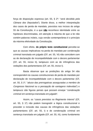23
força de disposição expressa (art. 55, § 2º: “será decidida pela
Câmara dos Deputados”). Diante disso, a melhor interpretação
dos casos de perda de mandato, previstos nos incisos do artigo
55 da Constituição, é a que não reconhece identidade entre as
hipóteses discriminadas, em atenção à máxima de que a lei não
contém palavras inúteis, cuja versão contemporânea é o princípio
da máxima efetividade da Constituição.
Com efeito, do próprio texto constitucional percebe-se
que as causas implicativas na perda do mandato por condenação
criminal transitada em julgado (CF, art. 55, VI) não coincidem com
as de declaração de incompatibilidade com o decoro parlamentar
(CF, art. 55, inciso II), tampouco com as de infringência das
vedações dos parlamentares (CF, art. 55, inciso I).
Basta observar que as proibições do artigo 54 não
correspondem às causas constitucionais de perda do mandato por
declaração de incompatibilidade com o decoro parlamentar (CF,
art. 55, § 1º, ”abuso das prerrogativas asseguradas a membro do
Congresso Nacional ou a percepção de vantagens indevidas”) e
tampouco são figuras penais que possam ensejar “condenação
criminal em sentença transitada em julgado”.
Assim, os “casos previstos no Regimento Interno” (CF,
art. 55, § 1º) não podem transgredir a lógica constitucional e
proceder à inclusão das causas de infringência das vedações
parlamentares (CF, art. 55, I) e de condenação criminal em
sentença transitada em julgado (CF, art. 55, III), como fundamento
 