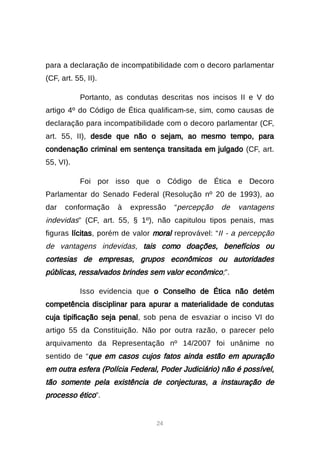 24
para a declaração de incompatibilidade com o decoro parlamentar
(CF, art. 55, II).
Portanto, as condutas descritas nos incisos II e V do
artigo 4º do Código de Ética qualificam-se, sim, como causas de
declaração para incompatibilidade com o decoro parlamentar (CF,
art. 55, II), desde que não o sejam, ao mesmo tempo, para
condenação criminal em sentença transitada em julgado (CF, art.
55, VI).
Foi por isso que o Código de Ética e Decoro
Parlamentar do Senado Federal (Resolução nº 20 de 1993), ao
dar conformação à expressão “percepção de vantagens
indevidas” (CF, art. 55, § 1º), não capitulou tipos penais, mas
figuras lícitas, porém de valor moral reprovável: “II - a percepção
de vantagens indevidas, tais como doações, benefícios ou
cortesias de empresas, grupos econômicos ou autoridades
públicas, ressalvados brindes sem valor econômico;”.
Isso evidencia que o Conselho de Ética não detém
competência disciplinar para apurar a materialidade de condutas
cuja tipificação seja penal, sob pena de esvaziar o inciso VI do
artigo 55 da Constituição. Não por outra razão, o parecer pelo
arquivamento da Representação nº 14/2007 foi unânime no
sentido de “que em casos cujos fatos ainda estão em apuração
em outra esfera (Polícia Federal, Poder Judiciário) não é possível,
tão somente pela existência de conjecturas, a instauração de
processo ético”.
 
