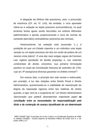 25
A alegação da Defesa não questionou, pois, a presunção
de inocência (CF, art. 5º, LVII). Na verdade, o vício apontado
refere-se à vedação ao duplo processo (concomitância), no qual
teríamos temas iguais sendo discutidos em esferas diferentes
(administrativo e penal), proporcionando o risco de normas de
comando (decisões) contraditórias (antinomia das normas).
Historicamente, tal vedação está associada “(...) à
proibição de que um Estado imponha a um indivíduo uma dupla
sanção ou um duplo processo (ne bis) em razão da prática de um
mesmo crime (idem)”. É uma das mais antigas regras da Common
Law inglesa (proibição do double jeopardy) e, nos sistemas
continentais de direito, encontrou ‘sua primeira formulação
positiva no corpo da Constituição francesa de setembro de 1791,
cujo art. 9º assegurava diversas garantias no âmbito criminal’”8
.
Em nossos dias, o princípio tem sido revisto e rediscutido,
por exemplo, à luz das relações entre Direito Penal e Direito
Administrativo, questionando-se a viabilidade de manutenção do
dogma da separação rigorosa entre tais matérias de direito
quando, a rigor, tem-se o surgimento de “um Direito Administrativo
Sancionador que poderá́desempenhar importante papel na
conciliação entre as necessidades de responsabilização pelo
ilícito e de contenção do avanço injustificado de um determinado

MAIA, Rodolfo Tigre. O princípio do ne bis in idem e a Constituição Brasileira de 1988.
In: Boletim Científico – Escola Superior do Ministério Público da União. Ano 4, n. 16,
jul/set. 2005, p. 27
 