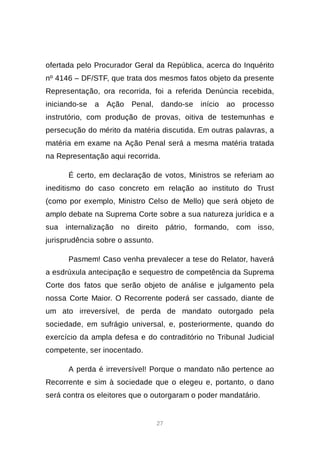 27
ofertada pelo Procurador Geral da República, acerca do Inquérito
nº 4146 – DF/STF, que trata dos mesmos fatos objeto da presente
Representação, ora recorrida, foi a referida Denúncia recebida,
iniciando-se a Ação Penal, dando-se início ao processo
instrutório, com produção de provas, oitiva de testemunhas e
persecução do mérito da matéria discutida. Em outras palavras, a
matéria em exame na Ação Penal será a mesma matéria tratada
na Representação aqui recorrida.
É certo, em declaração de votos, Ministros se referiam ao
ineditismo do caso concreto em relação ao instituto do Trust
(como por exemplo, Ministro Celso de Mello) que será objeto de
amplo debate na Suprema Corte sobre a sua natureza jurídica e a
sua internalização no direito pátrio, formando, com isso,
jurisprudência sobre o assunto.
Pasmem! Caso venha prevalecer a tese do Relator, haverá
a esdrúxula antecipação e sequestro de competência da Suprema
Corte dos fatos que serão objeto de análise e julgamento pela
nossa Corte Maior. O Recorrente poderá ser cassado, diante de
um ato irreversível, de perda de mandato outorgado pela
sociedade, em sufrágio universal, e, posteriormente, quando do
exercício da ampla defesa e do contraditório no Tribunal Judicial
competente, ser inocentado.
A perda é irreversível! Porque o mandato não pertence ao
Recorrente e sim à sociedade que o elegeu e, portanto, o dano
será contra os eleitores que o outorgaram o poder mandatário.
 