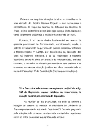 28
Estamos na seguinte situação jurídica: a prevalência de
uma decisão do Relator Marcos Rogério – que sequestrou a
competência do Supremo quando da definição do conceito de
Trust – com o andamento de um processo judicial onde, repisa-se,
serão largamente discutidos o instituto e a natureza do Trust.
Portanto, à luz desse direito fundamental em termos de
garantia processual do Representado, considerando, ainda, o
patente esvaziamento da persecução político-disciplinar referente
à Representação nº 1/2015, por decorrência da apuração dos
fatos na instância judiciária, é de se reconhecer a flagrante
ocorrência de bis in idem, em prejuízo do Representado, em caso
concreto, e de todos os demais parlamentares que venham a se
encontrar na mesma situação jurídica, em clara contrariedade ao
inciso LIV do artigo 5º da Constituição (devido processo legal).
VII – Da contrariedade à norma regimental do § 4º do artigo
187 do Regimento Interno: nulidade do requerimento de
votação nominal por chamada de deputados.
Na reunião do dia 14/06/2016, na qual se ultimou a
votação do parecer do Relator, foi submetido ao Conselho de
Ética requerimento de autoria do Deputado Zé Geraldo, pugnando
pela votação pelo processo de chamada nominal dos deputados,
como se colhe das notas taquigráficas da sessão:
 