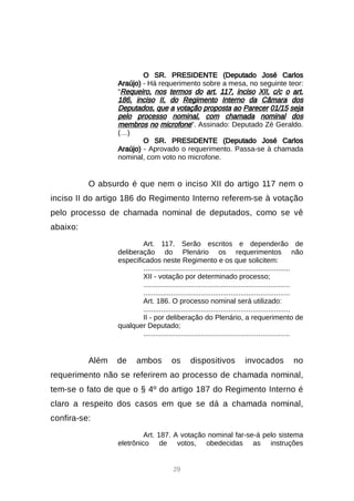 29
O SR. PRESIDENTE (Deputado José Carlos
Araújo) - Há requerimento sobre a mesa, no seguinte teor:
“Requeiro, nos termos do art. 117, inciso XII, c/c o art.
186, inciso II, do Regimento Interno da Câmara dos
Deputados, que a votação proposta ao Parecer 01/15 seja
pelo processo nominal, com chamada nominal dos
membros no microfone”. Assinado: Deputado Zé Geraldo.
(…)
O SR. PRESIDENTE (Deputado José Carlos
Araújo) - Aprovado o requerimento. Passa-se à chamada
nominal, com voto no microfone.
O absurdo é que nem o inciso XII do artigo 117 nem o
inciso II do artigo 186 do Regimento Interno referem-se à votação
pelo processo de chamada nominal de deputados, como se vê
abaixo:
Art. 117. Serão escritos e dependerão de
deliberação do Plenário os requerimentos não
especificados neste Regimento e os que solicitem:
..........................................................................
XII - votação por determinado processo;
..........................................................................
..........................................................................
Art. 186. O processo nominal será utilizado:
..........................................................................
II - por deliberação do Plenário, a requerimento de
qualquer Deputado;
..........................................................................
Além de ambos os dispositivos invocados no
requerimento não se referirem ao processo de chamada nominal,
tem-se o fato de que o § 4º do artigo 187 do Regimento Interno é
claro a respeito dos casos em que se dá a chamada nominal,
confira-se:
Art. 187. A votação nominal far-se-á pelo sistema
eletrônico de votos, obedecidas as instruções
 