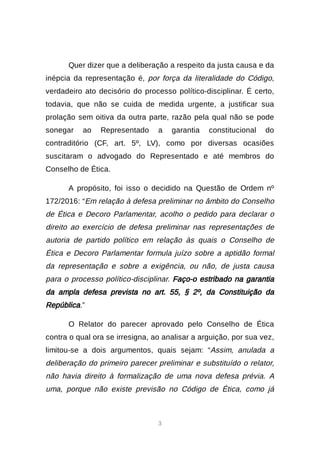 3
Quer dizer que a deliberação a respeito da justa causa e da
inépcia da representação é, por força da literalidade do Código,
verdadeiro ato decisório do processo político-disciplinar. É certo,
todavia, que não se cuida de medida urgente, a justificar sua
prolação sem oitiva da outra parte, razão pela qual não se pode
sonegar ao Representado a garantia constitucional do
contraditório (CF, art. 5º, LV), como por diversas ocasiões
suscitaram o advogado do Representado e até membros do
Conselho de Ética.
A propósito, foi isso o decidido na Questão de Ordem nº
172/2016: “Em relação à defesa preliminar no âmbito do Conselho
de Ética e Decoro Parlamentar, acolho o pedido para declarar o
direito ao exercício de defesa preliminar nas representações de
autoria de partido político em relação às quais o Conselho de
Ética e Decoro Parlamentar formula juízo sobre a aptidão formal
da representação e sobre a exigência, ou não, de justa causa
para o processo político-disciplinar. Faço-o estribado na garantia
da ampla defesa prevista no art. 55, § 2º, da Constituição da
República.”
O Relator do parecer aprovado pelo Conselho de Ética
contra o qual ora se irresigna, ao analisar a arguição, por sua vez,
limitou-se a dois argumentos, quais sejam: “Assim, anulada a
deliberação do primeiro parecer preliminar e substituído o relator,
não havia direito à formalização de uma nova defesa prévia. A
uma, porque não existe previsão no Código de Ética, como já
 