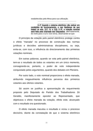 30
estabelecidas pela Mesa para sua utilização.
..........................................................................
..........................................................................
§ 4º Quando o sistema eletrônico não estiver em
condições de funcionamento, e nas hipóteses de que
tratam os arts. 217, IV, e 218, § 8º, a votação nominal
será feita pela chamada dos Deputados, alternadamente,
do norte para o sul e vice-versa, observando-se que:
..........................................................................
O princípio da votação pelo painel eletrônico protege contra
o efeito “manada” no processo de construção das normas
jurídicas e decisões administrativas disciplinares, ou seja,
evita-se, com isso, a influência do direcionamento das primeiras
votações nominais.
Em outras palavras, quando se vota pelo painel eletrônico,
tem-se o resultado de todos os votantes em um único momento,
consagrando-se, portanto, o poder de voto independente
conquistado pelos argumentos, quando dos debates em Plenário.
Por outro lado, o voto nominal proporciona o efeito manada,
atribuindo inegavelmente influência perversa dos primeiros
votantes aos últimos votantes.
Só assim se justifica a apresentação do requerimento
proposto pelo Deputado do Partido dos Trabalhadores Zé
Geraldo, manifestamente opositor ao Representado, que
objetivava o efeito manada da votação, efeito este, alcançado
com o resultado ora questionado.
O efeito manada maculou o resultado e viciou o processo
decisório, diante da constatação de que o sistema eletrônico
 