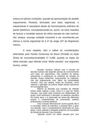 31
estava em plenas condições, quando da apresentação do aludido
requerimento. Portanto, formulado sem base regimental, o
requerimento é inaceitável diante do funcionamento ordinário do
painel eletrônico, consubstanciando-se, assim, na clara manobra
de buscar o resultado através do efeito manada do voto nominal.
Daí, porque, exsurge nulidade insanável a ser reconhecida por
ofensa à norma regimental do § 4º do artigo 187 do Regimento
Interno.
A esse respeito, vêm a calhar as considerações
defendidas pelo Partido Comunista do Brasil (PCdoB) na Ação
Direta de Inconstitucionalidade nº 5.498, quando se tratou do
efeito manada, aqui referido como “efeito cascata”, nos seguintes
termos, verbis:
Estudos recentes indicam que a tomada de
decisão humana não depende apenas do convencimento
com base em argumentos, mas também de fatores
situacionais e contextuais do ambiente de tomada de
decisão. Essas influências, inconscientes ou implícitas,
não são propriamente uma “falha” da racionalidade
humana, mas seu próprio modo de funcionar, como
salienta o ganhador do prêmio Nobel Daniel Kahneman
em consagrada obra.
Mesmo as decisões que resultam de reflexão
prévia estão sujeitas a elas, como é o caso do “efeito
cascata”, que pode estar presente em deliberações de
grupo. Esse fenômeno é discutido na literatura científica
há muitos anos, e é observado em áreas tão diferentes
quanto o comportamento do consumidor, práticas
profissionais e eventos políticos.
Uma “cascata informacional” ocorre quando não é
a convicção íntima do indivíduo o principal fator a guiar
sua decisão, mas o comportamento observado em seus
pares. Como salienta o festejado professor da Faculdade
de Direito de Harvard, Cass Sunstein:
“Quando ocorre um efeito cascata [em uma
 