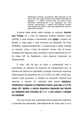 32
deliberação coletiva], as pessoas estão seguindo um ao
outro; elas não estão fazendo suas próprias decisões da
questão. (...). Efeitos cascata vêm em duas formas
diferentes: informacionais e de reputação. Em uma
cascata informacional, a maioria das pessoas formam
seus julgamentos sobre a base dos julgamentos reais ou
aparentes de outros”.
A prova cabal desse efeito manada ou cascata, descrito
pelo PCdoB, foi o voto do Deputado Federal Wladimir Costa
(SD/PA), o qual chegou a encaminhar voto contra o parecer do
Relator e, logo após o voto favorável da Deputada Tia Eron
(PRB/BA), surpreendentemente, e comprovando o efeito manada
ou cascata, votou a favor do parecer. Assim, não só houve
nulidade pela flagrante ação contrária à norma regimental do § 4º
do artigo 187 do Regimento, como prejuízo irreparável ao
Representado.
E mais, não há que se fazer a comparação com a
autorização de abertura do processo de impeachment que no
Plenário da Câmara foi submetido à votação nominal por expressa
determinação de dispositivo da Lei nº 1079, de 1950, sendo que,
mesmo neste processo, a votação na Comissão Especial que
apreciou o parecer foi realizada pelo painel eletrônico,
obedecendo o disposto no Regimento Interno, qual seja, o § 4º do
artigo 187, detalhe, o mesmo dispositivo regimental que deveria
ser obedecido pelo Conselho de Ética, o que reforça a nulidade
ora manifesta.
Isso sem contar que a aplicação desse dispositivo implicaria
a chamada dos deputados, alternadamente do norte para o sul e
 