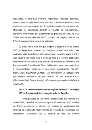33
vice-versa, o que não ocorreu, implicando nulidade absoluta,
mesmo que se aplicável fosse, ou seja, o sistema eletrônico não
estivesse em funcionamento. A regulamentação dessa forma de
chamada foi pacificada durante a votação do impeachment,
inclusive, confirmada por julgamento do plenário do STF, na ADI
5.498, em 14 de abril de 2016, quando foi negada liminar ao
PCdoB, para alterar a ordem de votação.
É, aliás, nada mais do que dispõe o próprio § 4º do artigo
187 do Regimento Interno (“a votação nominal será feita pela
chamada dos Deputados, alternadamente, do norte para o sul e
vice-versa”), de modo que a votação feita por ordem alfabética,
considerando os blocos não passou de construção cerebrina do
Presidente do Conselho de Ética, deliberadamente para prejudicar
o Representado, como se lê das notas taquigráficas (“O SR.
DEPUTADO BETINHO GOMES - Sr. Presidente, a votação será
por ordem alfabética ou por bloco? O SR. PRESIDENTE
(Deputado José Carlos Araújo) - Por bloco e por ordem alfabética
no bloco”).
VIII – Da contrariedade à norma regimental do § 1º do artigo
185 do Regimento Interno: negativa de verificação.
Recuperando-se as notas taquigráficas da reunião de
14/06/2016, também se constata que o Presidente do Conselho
de Ética recusou-se a atender ao pedido de verificação da
votação do esdrúxulo requerimento de votação por chamada de
Deputados, fazendo-o sob a escusa de não ter havido
 