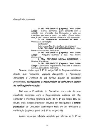 34
divergência, vejamos:
O SR. PRESIDENTE (Deputado José Carlos
Araújo) - Calma! Senhores, quem concorda com a
votação com chamada dos Deputados e voto no
microfone permaneça como se acha. Quem quiser
votação pelo sistema eletrônico levante a mão. Aprovado.
O SR. DEPUTADO WASHINGTON REIS -
Verificação! Verificação!
Verificação!
(Intervenção fora do microfone. Ininteligível.)
O SR. DEPUTADO ALESSANDRO MOLON - Não
houve voto contrário, Presidente!
O SR. PRESIDENTE (Deputado José Carlos
Araújo) - Ninguém levantou a mão. Não houve
divergência.
A SRA. DEPUTADA MOEMA GRAMACHO -
Nominal, Presidente.
O SR. PRESIDENTE (Deputado José Carlos
Araújo) - Aprovado o requerimento. Passa-se à chamada
nominal, com voto no microfone.
Tem-se, porém, que § 1º do artigo 185 do Regimento Interno
dispõe que: “Havendo votação divergente, o Presidente
consultará o Plenário se há dúvida quanto ao resultado
proclamado, assegurando a oportunidade de formular-se pedido
de verificação de votação.“
Daí que o Presidente do Conselho, por conta de sua
manifesta inimizade com o Representado, poderia até não
consultar o Plenário (primeira parte do § 1º do artigo 185 do
RICD), mas, necessariamente, deveria ter assegurado o direito
potestativo do Deputado Washington Reis de ver efetivada a
verificação (segunda parte do § 1º do artigo 185).
Assim, exsurgiu nulidade absoluta por ofensa ao § 1º do
 
