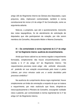 35
artigo 185 do Regimento Interno da Câmara dos Deputados, cujos
prejuízos, aliás, implicaram contrariedade, também à norma
constitucional do inciso LIV do artigo 5º da Constituição, como se
argumenta adiante.
Nota-se, a propósito, que até o questionamento, transcrito
das notas taquigráficas, foi de atendimento de solicitação de
deputados que não participariam da votação, por não serem
membros do Conselho, Alessandro Molon e Moema Gramacho.
IX – Da contrariedade à norma regimental do § 1º do artigo
117 do Regimento Interno: ausência de encaminhamento.
Ainda que fosse cabível ou ao menos regular o requerimento
formulado, simplesmente não houve encaminhamento, como
manda o § 1º do artigo 117 do Regimento Interno: “Os
requerimentos previstos neste artigo não sofrerão discussão,
só poderão ter sua votação encaminhada pelo Autor e pelos
Líderes, por cinco minutos cada um, e serão decididos pelo
processo simbólico.“
Na ausência do cumprimento dessa regra regimental, houve
simplesmente um limbo de orientação a respeito do que se tratava
o requerimento, por mais esdrúxulo que fosse, dirigindo-se
inescrupulosamente o Plenário do Conselho, exsurgindo nulidade
clara e patente, por contrariedade à norma regimental do § 1º do
artigo 117 do Regimento Interno.
 