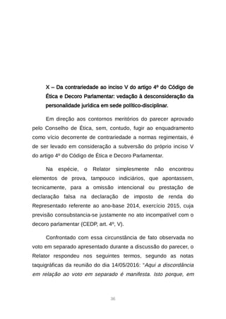 36
X – Da contrariedade ao inciso V do artigo 4º do Código de
Ética e Decoro Parlamentar: vedação à desconsideração da
personalidade jurídica em sede político-disciplinar.
Em direção aos contornos meritórios do parecer aprovado
pelo Conselho de Ética, sem, contudo, fugir ao enquadramento
como vício decorrente de contrariedade a normas regimentais, é
de ser levado em consideração a subversão do próprio inciso V
do artigo 4º do Código de Ética e Decoro Parlamentar.
Na espécie, o Relator simplesmente não encontrou
elementos de prova, tampouco indiciários, que apontassem,
tecnicamente, para a omissão intencional ou prestação de
declaração falsa na declaração de imposto de renda do
Representado referente ao ano-base 2014, exercício 2015, cuja
previsão consubstancia-se justamente no ato incompatível com o
decoro parlamentar (CEDP, art. 4º, V).
Confrontado com essa circunstância de fato observada no
voto em separado apresentado durante a discussão do parecer, o
Relator respondeu nos seguintes termos, segundo as notas
taquigráficas da reunião do dia 14/05/2016: “Aqui a discordância
em relação ao voto em separado é manifesta. Isto porque, em
 