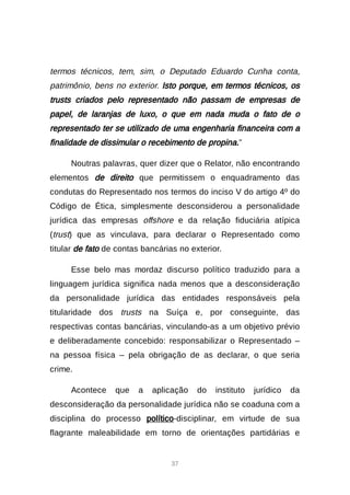 37
termos técnicos, tem, sim, o Deputado Eduardo Cunha conta,
patrimônio, bens no exterior. Isto porque, em termos técnicos, os
trusts criados pelo representado não passam de empresas de
papel, de laranjas de luxo, o que em nada muda o fato de o
representado ter se utilizado de uma engenharia financeira com a
finalidade de dissimular o recebimento de propina.”
Noutras palavras, quer dizer que o Relator, não encontrando
elementos de direito que permitissem o enquadramento das
condutas do Representado nos termos do inciso V do artigo 4º do
Código de Ética, simplesmente desconsiderou a personalidade
jurídica das empresas offshore e da relação fiduciária atípica
(trust) que as vinculava, para declarar o Representado como
titular de fato de contas bancárias no exterior.
Esse belo mas mordaz discurso político traduzido para a
linguagem jurídica significa nada menos que a desconsideração
da personalidade jurídica das entidades responsáveis pela
titularidade dos trusts na Suíça e, por conseguinte, das
respectivas contas bancárias, vinculando-as a um objetivo prévio
e deliberadamente concebido: responsabilizar o Representado –
na pessoa física – pela obrigação de as declarar, o que seria
crime.
Acontece que a aplicação do instituto jurídico da
desconsideração da personalidade jurídica não se coaduna com a
disciplina do processo político-disciplinar, em virtude de sua
flagrante maleabilidade em torno de orientações partidárias e
 