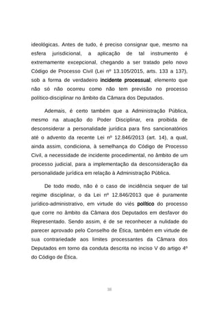 38
ideológicas. Antes de tudo, é preciso consignar que, mesmo na
esfera jurisdicional, a aplicação de tal instrumento é
extremamente excepcional, chegando a ser tratado pelo novo
Código de Processo Civil (Lei nº 13.105/2015, arts. 133 a 137),
sob a forma de verdadeiro incidente processual, elemento que
não só não ocorreu como não tem previsão no processo
político-disciplinar no âmbito da Câmara dos Deputados.
Ademais, é certo também que a Administração Pública,
mesmo na atuação do Poder Disciplinar, era proibida de
desconsiderar a personalidade jurídica para fins sancionatórios
até o advento da recente Lei nº 12.846/2013 (art. 14), a qual,
ainda assim, condiciona, à semelhança do Código de Processo
Civil, a necessidade de incidente procedimental, no âmbito de um
processo judicial, para a implementação da desconsideração da
personalidade jurídica em relação à Administração Pública.
De todo modo, não é o caso de incidência sequer de tal
regime disciplinar, o da Lei nº 12.846/2013 que é puramente
jurídico-administrativo, em virtude do viés político do processo
que corre no âmbito da Câmara dos Deputados em desfavor do
Representado. Sendo assim, é de se reconhecer a nulidade do
parecer aprovado pelo Conselho de Ética, também em virtude de
sua contrariedade aos limites processantes da Câmara dos
Deputados em torno da conduta descrita no inciso V do artigo 4º
do Código de Ética.
 