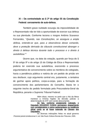39
XI – Da contrariedade ao § 2º do artigo 55 da Constituição
Federal: cerceamento de auto-defesa.
Também grave nulidade exsurgiu da impossibilidade de
o Representado não ter tido a oportunidade de exercer sua defesa
na sua plenitude. Conforme leciona o insigne Antônio Scarance
Fernandes, “Quando, nas Constituições, se assegura a ampla
defesa, entende-se que, para a observância desse comando,
deve a proteção derivada da cláusula constitucional abranger o
direito à defesa técnica durante todo o processo e o direito à
autodefesa.”11
Ocorre que, na data da votação, quando por força do §
5º do artigo 9º e do artigo 15 do Código de Ética o Representado
poderia ter exercido sua autodefesa, exercendo o processo
argumentativo de convencimento sobre os membros do colegiado,
havia a pendência pública e notória de um pedido de prisão em
seu desfavor, cujo argumento central era, justamente, a tentativa
de ganhar apoio político, corpo-a-corpo, para a formação do
convencimento dos parlamentares do Conselho. Basta ler o
seguinte trecho do pedido formulado pela Procuradoria-Geral da
República, perante o Supremo Tribunal Federal:
Além disso, mesmo na parte que o Ato da Mesa
manteve a mínima higidez da decisão judicial, a
determinação do STF vem sendo descumprida.
De fato, conforme amplamente noticiado, o
Deputado EDUARDO CUNHA permanece despachando
com correligionários e outros parlamentares na residência
oficial coma se ali fosse extensão da Câmara dos
Deputados.
As diversas indicações feitas no atual governo

Processo penal constitucional. 4. ed. São Paulo: Editora Revista dos Tribunais, 2005.
 