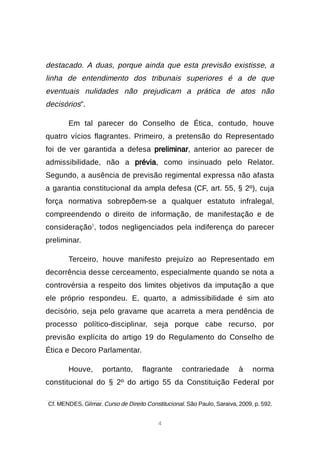 4
destacado. A duas, porque ainda que esta previsão existisse, a
linha de entendimento dos tribunais superiores é a de que
eventuais nulidades não prejudicam a prática de atos não
decisórios”.
Em tal parecer do Conselho de Ética, contudo, houve
quatro vícios flagrantes. Primeiro, a pretensão do Representado
foi de ver garantida a defesa preliminar, anterior ao parecer de
admissibilidade, não a prévia, como insinuado pelo Relator.
Segundo, a ausência de previsão regimental expressa não afasta
a garantia constitucional da ampla defesa (CF, art. 55, § 2º), cuja
força normativa sobrepõem-se a qualquer estatuto infralegal,
compreendendo o direito de informação, de manifestação e de
consideração1
, todos negligenciados pela indiferença do parecer
preliminar.
Terceiro, houve manifesto prejuízo ao Representado em
decorrência desse cerceamento, especialmente quando se nota a
controvérsia a respeito dos limites objetivos da imputação a que
ele próprio respondeu. E, quarto, a admissibilidade é sim ato
decisório, seja pelo gravame que acarreta a mera pendência de
processo político-disciplinar, seja porque cabe recurso, por
previsão explícita do artigo 19 do Regulamento do Conselho de
Ética e Decoro Parlamentar.
Houve, portanto, flagrante contrariedade à norma
constitucional do § 2º do artigo 55 da Constituição Federal por

Cf. MENDES, Gilmar. Curso de Direito Constitucional. São Paulo, Saraiva, 2009, p. 592.
 