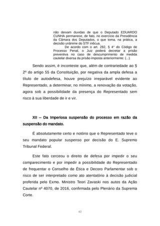 40
não deixam duvidas de que o Deputado EDUARDO
CUNHA permanece, de fato, no exercício da Presidência
da Câmara dos Deputados, o que toma, na prática, a
decisão unânime do STF in6cua.
De acordo com o art. 282, § 4° do Código de
Processo Penal, o Juiz poderá decretar a prisão
preventiva no caso de descumprimento de medida
cautelar diversa da prisão imposta anteriormente: (...)
Sendo assim, é inconteste que, além de contrariedade ao §
2º do artigo 55 da Constituição, por negativa da ampla defesa a
título de autodefesa, houve prejuízo irreparável evidente ao
Representado, a determinar, no mínimo, a renovação da votação,
agora sob a possibilidade da presença do Representado sem
risco à sua liberdade de ir e vir.
XII – Da Imperiosa suspensão do processo em razão da
suspensão do mandato.
É absolutamente certo e notório que o Representado teve o
seu mandato popular suspenso por decisão do E. Supremo
Tribunal Federal.
Este fato cerceou o direito de defesa por impedir o seu
comparecimento e por impedir a possibilidade do Representado
de frequentar o Conselho de Ética e Decoro Parlamentar sob o
risco de ser interpretado como ato atentatório à decisão judicial
proferida pelo Exmo. Ministro Teori Zavaski nos autos da Ação
Cautelar nº 4070, de 2016, confirmada pelo Plenário da Suprema
Corte.
 