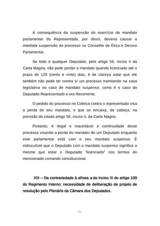 41
A consequência da suspensão do exercício do mandato
parlamentar do Representado, por óbvio, deveria causar a
imediata suspensão do processo no Conselho de Ética e Decoro
Parlamentar.
Se todo e qualquer Deputado, pelo artigo 56, inciso II da
Carta Magna, não pode perder o mandato quando licenciado até o
prazo de 120 (cento e vinte) dias, é de clareza solar que ele
também não pode ter contra si um processo tramitando na casa
legislativa no caso de mandato suspenso, como é o caso do
Deputado Representado e ora Recorrente.
O pedido do processo no Coética contra o representado visa
a perda do seu mandato, o que se encaixa, de cabeça, na
previsão do citado artigo 56, inciso II, da Carta Magna.
Portanto, é ilegal e inaceitável a continuidade deste
processo visando a perda do mandato de um Deputado enquanto
este parlamentar está com o seu mandato suspenso. É
indiscutível que o Deputado com o mandato suspenso significa o
mesmo que estar o Deputado “licenciado” nos termos do
mencionado comando constitucional.
XIII – Da contrariedade à alínea a do inciso III do artigo 109
do Regimento Interno: necessidade de deliberação de projeto de
resolução pelo Plenário da Câmara dos Deputados.
 
