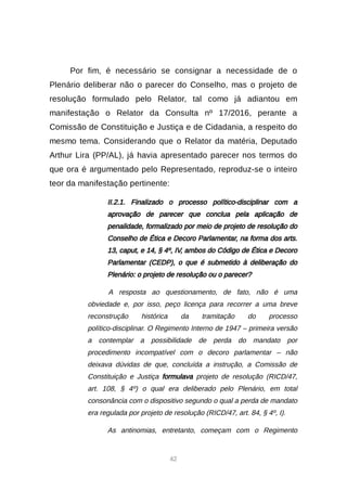 42
Por fim, é necessário se consignar a necessidade de o
Plenário deliberar não o parecer do Conselho, mas o projeto de
resolução formulado pelo Relator, tal como já adiantou em
manifestação o Relator da Consulta nº 17/2016, perante a
Comissão de Constituição e Justiça e de Cidadania, a respeito do
mesmo tema. Considerando que o Relator da matéria, Deputado
Arthur Lira (PP/AL), já havia apresentado parecer nos termos do
que ora é argumentado pelo Representado, reproduz-se o inteiro
teor da manifestação pertinente:
II.2.1. Finalizado o processo político-disciplinar com a
aprovação de parecer que conclua pela aplicação de
penalidade, formalizado por meio de projeto de resolução do
Conselho de Ética e Decoro Parlamentar, na forma dos arts.
13, caput, e 14, § 4º, IV, ambos do Código de Ética e Decoro
Parlamentar (CEDP), o que é submetido à deliberação do
Plenário: o projeto de resolução ou o parecer?
A resposta ao questionamento, de fato, não é uma
obviedade e, por isso, peço licença para recorrer a uma breve
reconstrução histórica da tramitação do processo
político-disciplinar. O Regimento Interno de 1947 – primeira versão
a contemplar a possibilidade de perda do mandato por
procedimento incompatível com o decoro parlamentar – não
deixava dúvidas de que, concluída a instrução, a Comissão de
Constituição e Justiça formulava projeto de resolução (RICD/47,
art. 108, § 4º) o qual era deliberado pelo Plenário, em total
consonância com o dispositivo segundo o qual a perda de mandato
era regulada por projeto de resolução (RICD/47, art. 84, § 4º, I).
As antinomias, entretanto, começam com o Regimento
 
