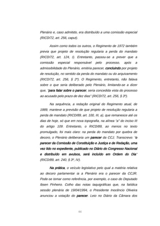 44
Plenário e, caso admitido, era distribuído a uma comissão especial
(RICD/72, art. 256, caput).
Assim como todos os outros, o Regimento de 1972 também
previa que projeto de resolução regularia a perda do mandato
(RICD/72, art. 124, I). Entretanto, passou-se a prever que a
comissão especial responsável pelo processo, após a
admissibilidade do Plenário, emitiria parecer, concluindo por projeto
de resolução, no sentido da perda do mandato ou do arquivamento
(RICD/72, art. 256, § 2º). O Regimento, entretanto, não falava
sobre o que seria deliberado pelo Plenário, limitando-se a dizer
que, “para falar sobre o parecer, seria concedida vista do processo
ao acusado pelo prazo de dez dias” (RICD/72, art. 256, § 3º).
Na sequência, a redação original do Regimento atual, de
1989, manteve a previsão de que projeto de resolução regularia a
perda de mandato (RICD/89, art. 100, III, a), que remanesce até os
dias de hoje, só que em nova topografia, na alínea “a” do inciso III
do artigo 109. Entretanto, o RICD/89, ao menos no texto
promulgado, foi mais claro: na perda do mandato por quebra de
decoro, o Plenário deliberaria um parecer da CCJ. Transcrevo: “o
parecer da Comissão de Constituição e Justiça e de Redação, uma
vez lido no expediente, publicado no Diário do Congresso Nacional
e distribuído em avulsos, será incluído em Ordem do Dia”
(RICD/89, art. 240, § 3º, IV).
Na prática, o veículo legislativo pelo qual a matéria relativa
ao decoro parlamentar ia a Plenário era o parecer da CCJR.
Pode-se tomar como referência, por exemplo, o caso do Deputado
Ibsen Pinheiro. Colho das notas taquigráficas que, na fatídica
sessão plenária de 19/04/1994, o Presidente Inocêncio Oliveira
anunciou a votação do parecer. Leio no Diário da Câmara dos
 
