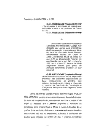 45
Deputados de 20/04/2994, p. 6.131:
O SR. PRESIDENTE (Inocêncio Oliveira)
- Vai-se passar à apreciação da matéria que
está sobre a mesa e da constante da Ordem
do Dia.
O SR. PRESIDENTE (Inocêncio Oliveira)
–
-1-
Discussão e votação do Parecer da
Comissão de Constituição e Justiça e de
Redação que opinou pela procedência
da Representação provocada pela Mesa
em face do Deputado Ibsen Pinheiro,
encaminhada através do Ofício nº
122/94, nos termos do art. 55, inciso II e
seu § 2º, da Constituição Federal, em
combinação com o art. 240, inciso II e
244, caput, e seu § 2. incisos II e III do
Regimento Interno. para perda de
mandato parlamentar (Relator: Sr. Luiz
Máximo).
O SR. PRESIDENTE (Inocêncio Oliveira)
- Esta Presidência convoca os Srs. Deputados
presentes nas diferentes dependências da
Casa imediatamente ao plenário, pois
estamos iniciando neste instante a discussão
do parecer da Comissão de Constituição e
Justiça e de Redação sobre o Deputado Ibsen
Pinheiro.
Com o advento do Código de Ética pela Resolução nº 25, de
2001 (CEDP/01), perdeu-se em absoluto quanto à precisão textual.
No caso de suspensão de prerrogativas, embora o inciso IV do
artigo 13 dissesse que o parecer propondo a aplicação da
penalidade seria encaminhado à Mesa, o inciso X do artigo 14, a
qual se fazia remissão, dizia que o processo seria encaminhado à
Mesa e uma vez lido no expediente, publicado e distribuído em
avulsos para inclusão na Ordem do Dia. A mesma providência
 
