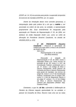 46
(CEDP, art. 14, IX) era prevista para perda e suspensão temporária
do exercício do mandato (CEDP/01, art. 14, caput).
Diante da introdução desse novo conceito (processo), a
interpretação dada pela prática foi a de que a matéria a ser
anunciada na ordem do dia seria, na verdade, a representação
propriamente dita. Esse entendimento foi inaugurado pela
apreciação em Plenário da Representação nº 25, de 2004, em
desfavor do então Deputado André Luiz, como se colhe da
afirmação do Presidente Severino Cavalcanti, na sessão de
4/5/2005 (DCD, p. 223):
O SR. PRESIDENTE (Severino
Cavalcanti) - Passa-se à apreciação da
matéria que está sobre a mesa e da constante
da Ordem do Dia.
Item único.
Representação nº 25, de 2004
(Da Mesa Diretora)
Discussão e votação da
Representação nº 25, de 2004, contra o
Deputado André Luiz, como incurso na
previsão do art. 55, inciso II, e §1º, da
Constituição Federal, combinado com o
art. 4º, inciso I, do Código de Ética e
Decoro Parlamentar; tendo parecer do
Conselho de Ética e Decoro Parlamentar
pela perda do mandato, nos termos do
artigo 55, inciso II, e § 1º da Constituição
Federal, combinado com os artigos 240,
inciso II, e 244 do Regimento Interno e
do artigo 4º, incisos I, II e IV do Código
de Ética e Decoro Parlamentar da
Câmara dos Deputados (Relator: Dep.
Gustavo Fruet).
Entretanto, o que foi, de fato, submetido à deliberação do
Plenário da Câmara naquela oportunidade foi, na verdade, o
parecer do Conselho de Ética. Recorro mais uma vez às notas
 
