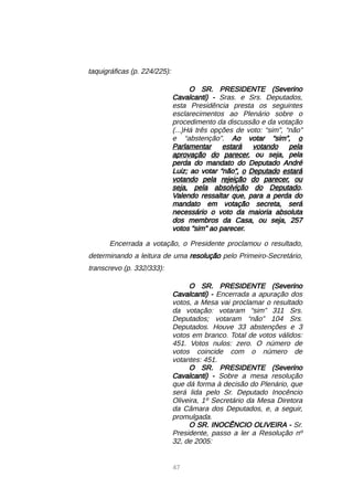 47
taquigráficas (p. 224/225):
O SR. PRESIDENTE (Severino
Cavalcanti) - Sras. e Srs. Deputados,
esta Presidência presta os seguintes
esclarecimentos ao Plenário sobre o
procedimento da discussão e da votação
(...)Há três opções de voto: “sim”, “não”
e “abstenção”. Ao votar “sim”, o
Parlamentar estará votando pela
aprovação do parecer, ou seja, pela
perda do mandato do Deputado André
Luiz; ao votar “não”, o Deputado estará
votando pela rejeição do parecer, ou
seja, pela absolvição do Deputado.
Valendo ressaltar que, para a perda do
mandato em votação secreta, será
necessário o voto da maioria absoluta
dos membros da Casa, ou seja, 257
votos “sim” ao parecer.
Encerrada a votação, o Presidente proclamou o resultado,
determinando a leitura de uma resolução pelo Primeiro-Secretário,
transcrevo (p. 332/333):
O SR. PRESIDENTE (Severino
Cavalcanti) - Encerrada a apuração dos
votos, a Mesa vai proclamar o resultado
da votação: votaram “sim” 311 Srs.
Deputados; votaram “não” 104 Srs.
Deputados. Houve 33 abstenções e 3
votos em branco. Total de votos válidos:
451. Votos nulos: zero. O número de
votos coincide com o número de
votantes: 451.
O SR. PRESIDENTE (Severino
Cavalcanti) - Sobre a mesa resolução
que dá forma à decisão do Plenário, que
será lida pelo Sr. Deputado Inocêncio
Oliveira, 1º Secretário da Mesa Diretora
da Câmara dos Deputados, e, a seguir,
promulgada.
O SR. INOCÊNCIO OLIVEIRA - Sr.
Presidente, passo a ler a Resolução nº
32, de 2005:
 