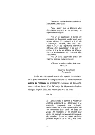 48
Declara a perda de mandato do Sr.
Deputado André Luiz.
Faço saber que a Câmara dos
Deputados aprovou e eu promulgo a
seguinte Resolução:
Art. 1º É declarada a perda de
mandato do Deputado André Luiz, nos
termos do art. 55, inciso II, e § 1º, da
Constituição Federal; dos arts. 240,
inciso II, e 244 do Regimento Interno da
Câmara dos Deputados; e do art. 4º,
incisos I, II e IV, do Código de Ética e
Decoro Parlamentar da Câmara dos
Deputados.
Art. 2º Esta resolução entra em
vigor na data de sua publicação.
Câmara dos Deputados, 4 de maio
de 2005.
Severino Cavalcanti
Presidente
Assim, no processo de suspensão e perda do mantado,
só o que é indubitável é a obrigatoriedade do oferecimento de
projeto de resolução se procedente o parecer do Conselho,
como indica o inciso IV do §4º artigo 14, já presente desde a
redação original, dada pela Resolução nº 2, de 2011:
Art. 14. ................................................
............................................................
IV - apresentada a defesa, o relator da
matéria procederá às diligências e à
instrução probatória que entender
necessárias no prazo improrrogável de
40 (quarenta) dias úteis, no caso de
perda de mandato, e 30 (trinta) dias
úteis, no caso de suspensão temporária
de mandato, findas as quais proferirá
parecer no prazo de 10 (dez) dias úteis,
 