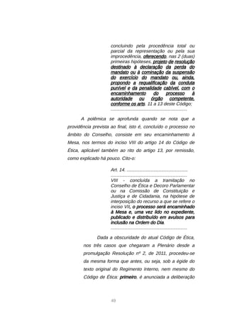 49
concluindo pela procedência total ou
parcial da representação ou pela sua
improcedência, oferecendo, nas 2 (duas)
primeiras hipóteses, projeto de resolução
destinado à declaração da perda do
mandato ou à cominação da suspensão
do exercício do mandato ou, ainda,
propondo a requalificação da conduta
punível e da penalidade cabível, com o
encaminhamento do processo à
autoridade ou órgão competente,
conforme os arts. 11 a 13 deste Código;
............................................................
A polêmica se aprofunda quando se nota que a
providência prevista ao final, isto é, concluído o processo no
âmbito do Conselho, consiste em seu encaminhamento à
Mesa, nos termos do inciso VIII do artigo 14 do Código de
Ética, aplicável também ao rito do artigo 13, por remissão,
como explicado há pouco. Cito-o:
Art. 14. ................................................
............................................................
VIII - concluída a tramitação no
Conselho de Ética e Decoro Parlamentar
ou na Comissão de Constituição e
Justiça e de Cidadania, na hipótese de
interposição do recurso a que se refere o
inciso VII, o processo será encaminhado
à Mesa e, uma vez lido no expediente,
publicado e distribuído em avulsos para
inclusão na Ordem do Dia.
............................................................
Dada a obscuridade do atual Código de Ética,
nos três casos que chegaram a Plenário desde a
promulgação Resolução nº 2, de 2011, procedeu-se
da mesma forma que antes, ou seja, sob a égide do
texto original do Regimento Interno, nem mesmo do
Código de Ética: primeiro, é anunciada a deliberação
 
