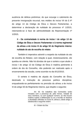 5
ausência de defesa preliminar, do que exsurge o cabimento da
presente irresignação recursal, nos moldes do inciso VII do § 4º
do artigo 14 do Código de Ética e Decoro Parlamentar, a
determinar a declaração de nulidade do processo nº 1/2015,
retornando-se à fase de admissibilidade da Representação nº
1/2015.
II - Da contrariedade à norma do inciso I do artigo 13 do
Código de Ética e Decoro Parlamentar e à norma regimental
da alínea a do inciso III do artigo 50 do Regimento Interno:
nulidade do ato de escolha do relator.
Também é imperativo advertir a respeito da nulidade do ato
de escolha do Relator, com relação à qual, misteriosamente, ele
quedou-se silente. Não há dúvidas de que o sorteio a que alude o
inciso I do artigo 13 do Código de Ética é matéria pertinente à
ordem do dia do Conselho, não podendo ser realizado após o
encerramento da sessão, como ocorrido no dia 9/12/2015.
O sorteio é matéria de alçada do Conselho de Ética,
destinado à instrução do processo político disciplinar,
enquadrando-se perfeitamente na previsão da alínea a do inciso
III do artigo 50 do Regimento Interno, que dispõe o seguinte:
Art. 50. Os trabalhos das Comissões serão
iniciados com a presença de, pelo menos, metade de
seus membros, ou com qualquer número, se não houver
matéria sujeita a deliberação ou se a reunião se destinar
a atividades referidas no inciso III, alínea a, deste artigo, e
obedecerão à seguinte ordem:
..........................................................................
III – Ordem do Dia:
 