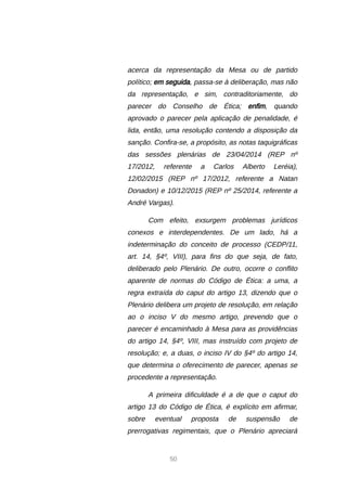 50
acerca da representação da Mesa ou de partido
político; em seguida, passa-se à deliberação, mas não
da representação, e sim, contraditoriamente, do
parecer do Conselho de Ética; enfim, quando
aprovado o parecer pela aplicação de penalidade, é
lida, então, uma resolução contendo a disposição da
sanção. Confira-se, a propósito, as notas taquigráficas
das sessões plenárias de 23/04/2014 (REP nº
17/2012, referente a Carlos Alberto Leréia),
12/02/2015 (REP nº 17/2012, referente a Natan
Donadon) e 10/12/2015 (REP nº 25/2014, referente a
André Vargas).
Com efeito, exsurgem problemas jurídicos
conexos e interdependentes. De um lado, há a
indeterminação do conceito de processo (CEDP/11,
art. 14, §4º, VIII), para fins do que seja, de fato,
deliberado pelo Plenário. De outro, ocorre o conflito
aparente de normas do Código de Ética: a uma, a
regra extraída do caput do artigo 13, dizendo que o
Plenário delibera um projeto de resolução, em relação
ao o inciso V do mesmo artigo, prevendo que o
parecer é encaminhado à Mesa para as providências
do artigo 14, §4º, VIII, mas instruído com projeto de
resolução; e, a duas, o inciso IV do §4º do artigo 14,
que determina o oferecimento de parecer, apenas se
procedente a representação.
A primeira dificuldade é a de que o caput do
artigo 13 do Código de Ética, é explícito em afirmar,
sobre eventual proposta de suspensão de
prerrogativas regimentais, que o Plenário apreciará
 