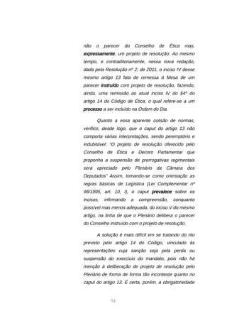 51
não o parecer do Conselho de Ética mas,
expressamente, um projeto de resolução. Ao mesmo
tempo, e contraditoriamente, nessa nova redação,
dada pela Resolução nº 2, de 2011, o inciso IV desse
mesmo artigo 13 fala de remessa à Mesa de um
parecer instruído com projeto de resolução, fazendo,
ainda, uma remissão ao atual inciso IV do §4º do
artigo 14 do Código de Ética, o qual refere-se a um
processo a ser incluído na Ordem do Dia.
Quanto a essa aparente colisão de normas,
verifico, desde logo, que o caput do artigo 13 não
comporta várias interpretações, sendo peremptório e
indubitável: “O projeto de resolução oferecido pelo
Conselho de Ética e Decoro Parlamentar que
proponha a suspensão de prerrogativas regimentais
será apreciado pelo Plenário da Câmara dos
Deputados” Assim, tomando-se como orientação as
regras básicas de Legística (Lei Complementar nº
98/1995, art. 10, I), o caput prevalece sobre os
incisos, infirmando a compreensão, conquanto
possível mas menos adequada, do inciso V do mesmo
artigo, na linha de que o Plenário delibera o parecer
do Conselho instruído com o projeto de resolução.
A solução é mais difícil em se tratando do rito
previsto pelo artigo 14 do Código, vinculado às
representações cuja sanção seja pela perda ou
suspensão do exercício do mandato, pois não há
menção à deliberação de projeto de resolução pelo
Plenário de forma de forma tão inconteste quanto no
caput do artigo 13. É certa, porém, a obrigatoriedade
 