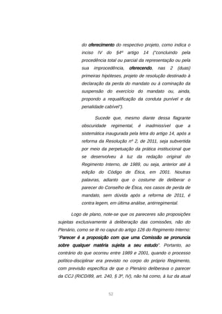 52
do oferecimento do respectivo projeto, como indica o
inciso IV do §4º artigo 14 (“concluindo pela
procedência total ou parcial da representação ou pela
sua improcedência, oferecendo, nas 2 (duas)
primeiras hipóteses, projeto de resolução destinado à
declaração da perda do mandato ou à cominação da
suspensão do exercício do mandato ou, ainda,
propondo a requalificação da conduta punível e da
penalidade cabível”).
Sucede que, mesmo diante dessa flagrante
obscuridade regimental, é inadmissível que a
sistemática inaugurada pela letra do artigo 14, após a
reforma da Resolução nº 2, de 2011, seja subvertida
por meio da perpetuação da prática institucional que
se desenvolveu à luz da redação original do
Regimento Interno, de 1989, ou seja, anterior até à
edição do Código de Ética, em 2001. Noutras
palavras, adianto que o costume de deliberar o
parecer do Conselho de Ética, nos casos de perda de
mandato, sem dúvida após a reforma de 2011, é
contra legem, em última análise, antirregimental.
Logo de plano, note-se que os pareceres são proposições
sujeitas exclusivamente à deliberação das comissões, não do
Plenário, como se lê no caput do artigo 126 do Regimento Interno:
“Parecer é a proposição com que uma Comissão se pronuncia
sobre qualquer matéria sujeita a seu estudo”. Portanto, ao
contrário do que ocorreu entre 1989 e 2001, quando o processo
político-disciplinar era previsto no corpo do próprio Regimento,
com previsão específica de que o Plenário deliberava o parecer
da CCJ (RICD/89, art. 240, § 3º, IV), não há como, à luz da atual
 