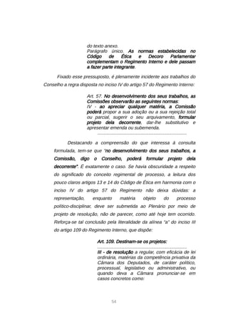 54
do texto anexo.
Parágrafo único. As normas estabelecidas no
Código de Ética e Decoro Parlamentar
complementam o Regimento Interno e dele passam
a fazer parte integrante.
Fixado esse pressuposto, é plenamente incidente aos trabalhos do
Conselho a regra disposta no inciso IV do artigo 57 do Regimento Interno:
Art. 57. No desenvolvimento dos seus trabalhos, as
Comissões observarão as seguintes normas:
IV - ao apreciar qualquer matéria, a Comissão
poderá propor a sua adoção ou a sua rejeição total
ou parcial, sugerir o seu arquivamento, formular
projeto dela decorrente, dar-lhe substitutivo e
apresentar emenda ou subemenda.
......................................................................
Destacando a compreensão do que interessa à consulta
formulada, tem-se que “no desenvolvimento dos seus trabalhos, a
Comissão, digo o Conselho, poderá formular projeto dela
decorrente”. É exatamente o caso. Se havia obscuridade a respeito
do significado do conceito regimental de processo, a leitura dos
pouco claros artigos 13 e 14 do Código de Ética em harmonia com o
inciso IV do artigo 57 do Regimento não deixa dúvidas: a
representação, enquanto matéria objeto do processo
político-disciplinar, deve ser submetida ao Plenário por meio de
projeto de resolução, não de parecer, como até hoje tem ocorrido.
Reforça-se tal conclusão pela literalidade da alínea “a” do inciso III
do artigo 109 do Regimento Interno, que dispõe:
Art. 109. Destinam-se os projetos:
......................................................................
III - de resolução a regular, com eficácia de lei
ordinária, matérias da competência privativa da
Câmara dos Deputados, de caráter político,
processual, legislativo ou administrativo, ou
quando deva a Câmara pronunciar-se em
casos concretos como:
 