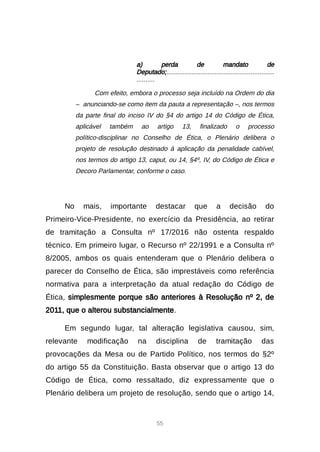 55
a) perda de mandato de
Deputado;............................................................
..........
Com efeito, embora o processo seja incluído na Ordem do dia
– anunciando-se como item da pauta a representação –, nos termos
da parte final do inciso IV do §4 do artigo 14 do Código de Ética,
aplicável também ao artigo 13, finalizado o processo
político-disciplinar no Conselho de Ética, o Plenário delibera o
projeto de resolução destinado à aplicação da penalidade cabível,
nos termos do artigo 13, caput, ou 14, §4º, IV, do Código de Ética e
Decoro Parlamentar, conforme o caso.
No mais, importante destacar que a decisão do
Primeiro-Vice-Presidente, no exercício da Presidência, ao retirar
de tramitação a Consulta nº 17/2016 não ostenta respaldo
técnico. Em primeiro lugar, o Recurso nº 22/1991 e a Consulta nº
8/2005, ambos os quais entenderam que o Plenário delibera o
parecer do Conselho de Ética, são imprestáveis como referência
normativa para a interpretação da atual redação do Código de
Ética, simplesmente porque são anteriores à Resolução nº 2, de
2011, que o alterou substancialmente.
Em segundo lugar, tal alteração legislativa causou, sim,
relevante modificação na disciplina de tramitação das
provocações da Mesa ou de Partido Político, nos termos do §2º
do artigo 55 da Constituição. Basta observar que o artigo 13 do
Código de Ética, como ressaltado, diz expressamente que o
Plenário delibera um projeto de resolução, sendo que o artigo 14,
 