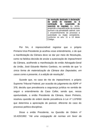 57
de resolução destinado à declaração
da perda do mandato ou à
cominação da suspensão do
exercício do mandato ou, ainda,
propondo a requalificação da conduta
punível e da penalidade cabível, com
o encaminhamento do processo à
autoridade ou órgão competente,
conforme os arts. 11 a 13 deste
Código;
Por fim, é imprescindível registrar que o próprio
Primeiro-Vice-Presidente já acolheu esse entendimento, o de que
a manifestação da Câmara deve se dar por meio de Resolução,
como na fatídica decisão de anular a autorização de impeachment
da Câmara, acolhendo a manifestação do então Advogado-Geral
da União, José Eduardo Martins Cardoso, no sentido de que “a
única forma de materialização da Câmara dos Deputados, em
casos como o presente, é a edição de resolução”.
Sucede que, no caso do rito do impeachment, o próprio
Supremo Tribunal Federal, por ocasião do julgamento da ADPF nº
378, decidiu que prevaleceria a segurança jurídica no sentido de
seguir o entendimento do Caso Collor, sendo que, nessa
oportunidade, o então Presidente da Câmara, Ibsen Pinheiro,
resolveu questão de ordem dando prevalência à Lei nº 1.079/50
que determina a apreciação de parecer, diferente do caso do
processo político-disciplinar.
Disse o então Presidente, na Questão de Ordem nº
10.420/1992: “Há uma conjugação de normas em favor da
 