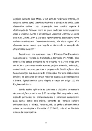58
conduta adotada pela Mesa. O art. 100 do Regimento Interno, se
faltasse norma legal, também socorreria a decisão da Mesa. Este
dispositivo define como proposição toda matéria sujeita à
deliberação da Câmara, entre as quais podemos incluir o parecer
dado à matéria sujeita à deliberação. Ademais, entende a Mesa
que o art. 23 da Lei nº 1.079 está rigorosamente adequado à nova
ordem constitucional. Consequentemente, ela ainda vigora. É o
disposto nesta norma que regula a discussão e votação de
determinado parecer. ”
Registre-se, por oportuno, que o Primeiro-Vice-Presidente
não poderia ter retirado de tramitação a Consulta nº 17/2016, pois
embora não esteja elencada no rol descrito no §1º do artigo 100
do RICD – que compreende apenas projeto, emenda, indicação,
requerimento, recurso, parecer e proposta de fiscalização –, não
há como negar sua natureza de proposição. Por uma razão muito
simples: as consultas encerram matérias sujeitas à deliberação da
Câmara, rigorosamente como dispõe o caput do artigo 100 do
Regimento Interno.
Sendo assim, aplica-se às consultas a disciplina de retirada
de proposições prevista no § 1º do artigo 104, segundo o qual,
estando pendente de pronunciamento a comissão competente
para opinar sobre seu mérito, somente ao Plenário cumpre
deliberar sobre a retirada. Portanto, não se poderia simplesmente
retirar de tramitação a Consulta nº 17/2016, pois só o Plenário
ostenta tal prerrogativa.
 