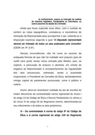 6
a) conhecimento, exame ou instrução de matéria
de natureza legislativa, fiscalizatória ou informativa, ou
outros assuntos da alçada da Comissão;
..........................................................................
Ainda que fosse superado esse óbice, com o cuidado de
conferir as notas taquigráficas, constata-se a inexistência de
intimação do Representado para acompanhar o ato, violando-se a
disposição expressa segundo a qual “O Deputado representado
deverá ser intimado de todos os atos praticados pelo Conselho”
(CEDP, art. 9º, § 5º).
Nessas circunstâncias, não há como se socorrer da
antiquada fórmula de que não há nulidade sem prejuízo (pas de
nulité sans grief), tantas vezes entoada pelo Relator, pois, na
espécie, a presunção de prejuízo é absoluta, em virtude da
negativa ao Representado o acompanhamento da regularidade
dos atos processuais, sobretudo, sendo a autoridade
responsável, o Presidente do Conselho de Ética, declaradamente
inimigo capital do parlamentar processado, como é público e
notório.
Assim, deve-se reconhecer nulidade do ato de escolha do
relator decorrente da contrariedade norma regimental do inciso I
do artigo 13 do Código de Ética e Decoro Parlamentar c/c alínea a
do inciso III do artigo 50 do Regimento Interno, determinando-se
seu refazimento e de todos os atos posteriores.
III - Da contrariedade à norma do artigo 9º do Código de
Ética e à norma regimental do artigo 139 do Regimento
 
