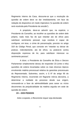 60
Regimento Interno da Casa, dessume-se que a resolução da
questão de ordem deve se dar imediatamente, em face da
redação do dispositivo em modo imperativo (“a questão de ordem
será resolvida pelo Presidente da sessão”).
A propósito, deve-se advertir que, na espécie, o
Presidente do Conselho, ao recolher as questões de ordem dele
próprio, nada mais faz do que retardar ato de ofício para
satisfazer sentimento pessoal, cuja conduta é capaz de
configurar, em tese, o crime de prevaricação, previsto no artigo
319 do Código Penal, que consiste em “retardar ou deixar de
praticar, indevidamente, ato de ofício, ou praticá-lo contra
disposição expressa de lei, para satisfazer interesse ou
sentimento pessoa”.
A dizer, o Presidente do Conselho de Ética e Decoro
Parlamentar simplesmente deixou de responder 23 (vinte e três)
questões de ordens levantadas sobre os mais diversos tópicos
envolvendo matéria processual relativa às garantias processuais
do Representado. Subverteu, assim, o § 6º do artigo 95 do
Regimento Interno, incorrendo em flagrante inércia decisória, a
determinar a nulidade do processo desde sua origem,
renovando-se a fase de admissibilidade para sanar os vícios
decorrentes da prejudicialidade da matéria arguida em sede de
questão de ordem.
XV – DOS PEDIDOS
Ante o exposto, o Recorrente requer seja declarada:
 