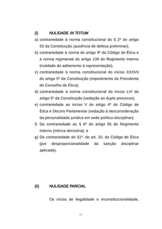 61
(i) NULIDADE IN TOTUM
a) contrariedade à norma constitucional do § 2º do artigo
55 da Constituição (ausência de defesa preliminar);
b) contrariedade à norma do artigo 9º do Código de Ética e
à norma regimental do artigo 139 do Regimento Interno
(nulidade do aditamento à representação);
c) contrariedade à norma constitucional do inciso XXXVII
do artigo 5º da Constituição (impedimento do Presidente
do Conselho de Ética);
d) contrariedade à norma constitucional do inciso LIV do
artigo 5º da Constituição (vedação ao duplo processo);
e) contrariedade ao inciso V do artigo 4º do Código de
Ética e Decoro Parlamentar (vedação à desconsideração
da personalidade jurídica em sede político-disciplinar);
f) Da contrariedade ao § 6º do artigo 95 do Regimento
Interno (inércia decisória); e
g) Da contrariedade do §1º, do art. 10, do Código de Ética
(por desproporcionalidade da sanção disciplinar
aplicada).
(ii) NULIDADE PARCIAL
Os vícios de ilegalidade e inconstitucionalidade,
 