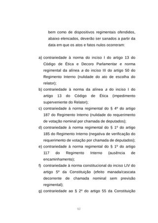 62
bem como de dispositivos regimentais ofendidos,
abaixo elencados, deverão ser sanados a partir da
data em que os atos e fatos nulos ocorreram:
a) contrariedade à norma do inciso I do artigo 13 do
Código de Ética e Decoro Parlamentar e norma
regimental da alínea a do inciso III do artigo 50 do
Regimento Interno (nulidade do ato de escolha do
relator);
b) contrariedade à norma da alínea a do inciso I do
artigo 13 do Código de Ética (impedimento
superveniente do Relator);
c) contrariedade à norma regimental do § 4º do artigo
187 do Regimento Interno (nulidade do requerimento
de votação nominal por chamada de deputados);
d) contrariedade à norma regimental do § 1º do artigo
185 do Regimento Interno (negativa de verificação do
requerimento de votação por chamada de deputados);
e) contrariedade à norma regimental do § 1º do artigo
117 do Regimento Interno (ausência de
encaminhamento);
f) contrariedade à norma constitucional do inciso LIV do
artigo 5º da Constituição (efeito manada/cascata
decorrente de chamada nominal sem previsão
regimental);
g) contrariedade ao § 2º do artigo 55 da Constituição
 