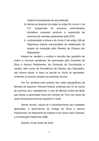 63
Federal (cerceamento de auto-defesa);
h) ofensa ao disposto do artigo no artigo 56, inciso II, da
C.F. (suspensão do processo administrativo
disciplinar enquanto perdurar a suspensão do
exercício do mandato parlamentar pelo STF);
i) contrariedade à alínea a do inciso III do artigo 109 do
Regimento Interno (necessidade de deliberação de
projeto de resolução pelo Plenário da Câmara dos
Deputados).
Requer-se, também, a análise e decisão das questões de
ordem e recursos pendentes de apreciação pelo Conselho de
Ética e Decoro Parlamentar, da Comissão de Constituição e
Justiça, bem como da Presidência da Câmara dos Deputados,
que devem anular in totun ou parcial os vícios ali apontados,
conforme os anexos juntados ao presente recurso.
Por fim, protesta pela juntada das notas taquigráficas da
decisão do Supremo Tribunal Federal, proferida aos 22 de Junho
do corrente ano, notadamente o voto do Ministro Celso de Mello
que atesta a apreciação futura do instituto do Trust nos autos da
Ação Penal decorrente do Inquérito nº 4146.
Nestes termos, requer-se o reconhecimento das nulidades
apontadas, a observância do Código de Ética e Decoro
Parlamentar, do Regimento da Câmara e do nosso maior Estatuto,
a Constituição Federal de 1988.
Brasília, 23 de Junho de 2016.
 
