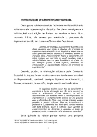 7
Interno: nulidade do aditamento à representação.
Outra grave nulidade absoluta facilmente verificável foi a do
aditamento da representação oferecida. De plano, consigne-se a
indisfarçável contradição do Relator ao analisar o tema. Num
momento inicial, ele tomava por referência o processo de
impeachment então em curso na Câmara dos Deputados:
Apenas por analogia, recentemente tivemos nesta
Casa denúncia que pedia a abertura de processo de
impedimento da Presidência da República. Vejam que os
fatos apontados faziam referência a momento anterior ao
mandato atual. Posteriormente, houve o aditamento com
fatos relativos ao exercício do atual mandato, mas a
admissibilidade exercida pela Presidência da Casa não
fez distinção quanto a este aspecto, admitindo, na
integralidade, a representação relativa ao processo de
impedimento.2
Quando, porém, a orientação adotada pela Comissão
Especial do Impeachment mostrou-se em entendimento favorável
ao Representado, rejeitando qualquer hipótese de aditamento, o
Relator, em menos de um mês, simplesmente mudou de ideia:
O Deputado Carlos Marun fala do aditamento, e
questiona a forma, afirmando que não seria possível se
fazer o aditamento. Como destacou o próprio
Representado, por diversas vezes, o rito do processo de
impeachment é completamente distinto do rito previsto
para o Conselho de Ética, com regras próprias, prazos
próprios e provas próprias. Mas no impeachment o
processo e o julgamento são feitos pelo Senado Federal,
não pela Câmara. Cabe à Câmara fazer apenas os
esclarecimentos da denúncia e autorizar o início do
processo, razão por que não cabe misturar as estações.3
Essa guinada do relator parece revelar uma perigosa

Notas taquigráficas da reunião do dia 01/03/2016, p. 69.

Notas taquigráficas da reunião do dia 30/03/2016, p. 48.
 