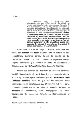 9
16/2002:
Parece-me, então, Sr. Presidente, que,
observando este rito, V.Exa. deveria dar ciência ao
representado do aditamento, encaminhando-lhe cópias de
todo o aditamento, para que, no prazo de cinco sessões,
apresente defesa contra a acusação vinda por acréscimo,
com o direito de arrolar testemunhas, uma vez que, no
aditamento, a Mesa arrolou duas testemunhas. Portanto,
o representado deve ser notificado da nova acusação,
cientificado das testemunhas que se arrolaram contra ele,
tendo o direito de contestar, de apresentar resposta a esta
nova acusação e de arrolar novas testemunhas que
possam demonstrar a não procedência dessa nova
acusação. É o princípio do contraditório e da amplitude de
defesa observados no rigor constitucional.4
Além disso, em terceiro lugar, o Relator, mais uma vez,
incidiu em excesso de poder, atuando fora da esfera de sua
competência. Conforme consta da ata da reunião do dia
16/02/2016, tem-se que “Ato contínuo, o Deputado Marcos
Rogério esclareceu que acolheu na forma de aditamento a
documentação do PSOL protocolada no Conselho de Ética”.
Ocorre que compete ao Presidente do Conselho adotar as
providências cabíveis, não ao Relator. É o que comanda o inciso
IV do artigo 41 do Regimento Interno, que diz: “Ao Presidente de
Comissão compete, além do que lhe for atribuído neste
Regimento, ou no Regulamento das Comissões: (...) IV – dar à
Comissão conhecimento de toda a matéria recebida e
despachá-la”. Novamente, são pedagógicas as notas
taquigráficas do precedente firmado na Representação nº
16/2002:

Notas taquigráficas da reunião do dia 15/05/2002, p. 11.
 