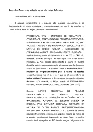Sugestão: Mudança de gabarito para a alternativa de Letra A
A alternativa de letra “A” está correta.
O recurso extraordinário e o especial são recursos excepcionais e de
fundamentação vinculada, exigindo-se o prequestionamento em relação às questões de
ordem pública, o que abrange a prescrição. Nesse sentido:
PROCESSUAL CIVIL - EMBARGOS DE DECLARAÇÃO -
OBSCURIDADE, CONTRADIÇÃO OU OMISSÃO INEXISTENTES -
FUNDAMENTO SUFICIENTE DE PER SI PARA A MANTENÇA DO
JULGADO - AUSÊNCIA DE IMPUGNAÇÃO - SÚMULA 283/STF -
MATÉRIA DE ORDEM PÚBLICA - NECESSIDADE DE
PREQUESTIONAMENTO - EFEITO INFRINGENTE – REJEIÇÃO. 1.
Inexistente qualquer dos vícios elencados no art. 535 do CPC, não
merecem acolhida embargos de declaração com nítido caráter
infringente. 2. Não merece conhecimento o exame de matéria
debatida no recurso quando ausente a impugnação a fundamentos
suficientes para manter o acórdão recorrido. 3. Não se dispensa o
requisito do prequestionamento para o exame do recurso
especial, mesmo nas hipóteses em que se discute matéria de
ordem pública. Precedentes. 4. Embargos de declaração rejeitados.
(Processo: EDcl no AgRg no REsp 1195684 SP 2010/0091447-9;
Relator(a): Ministra ELIANA CALMON; Julgamento: 02/05/2013).
Ementa: AGRAVO REGIMENTAL NO RECURSO
EXTRAORDINÁRIO COM AGRAVO. RECURSO
EXTRAORDINÁRIO. INTERPOSIÇÃO DE ACÓRDÃO DO STJ.
INVIABILIDADE. AUSÊNCIA DE QUESTÃO DIVERSA DA
DECIDIDA PELA INSTÂNCIA ORDINÁRIA. ALEGAÇÃO DE
MATÉRIA DE ORDEM PÚBLICA. PREQUESTIONAMENTO.
NECESSIDADE. AGRAVO IMPROVIDO. I - Somente se admite
recurso extraordinário de decisão do Superior Tribunal de Justiça se
a questão constitucional impugnada for nova. Assim, a matéria
constitucional impugnável via RE deve ter surgido, originariamente,
 