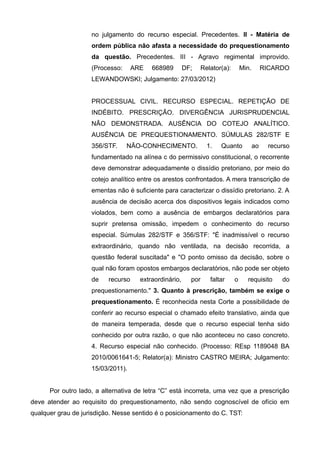 no julgamento do recurso especial. Precedentes. II - Matéria de
ordem pública não afasta a necessidade do prequestionamento
da questão. Precedentes. III - Agravo regimental improvido.
(Processo: ARE 668989 DF; Relator(a): Min. RICARDO
LEWANDOWSKI; Julgamento: 27/03/2012)
PROCESSUAL CIVIL. RECURSO ESPECIAL. REPETIÇÃO DE
INDÉBITO. PRESCRIÇÃO. DIVERGÊNCIA JURISPRUDENCIAL
NÃO DEMONSTRADA. AUSÊNCIA DO COTEJO ANALÍTICO.
AUSÊNCIA DE PREQUESTIONAMENTO. SÚMULAS 282/STF E
356/STF. NÃO-CONHECIMENTO. 1. Quanto ao recurso
fundamentado na alínea c do permissivo constitucional, o recorrente
deve demonstrar adequadamente o dissídio pretoriano, por meio do
cotejo analítico entre os arestos confrontados. A mera transcrição de
ementas não é suficiente para caracterizar o dissídio pretoriano. 2. A
ausência de decisão acerca dos dispositivos legais indicados como
violados, bem como a ausência de embargos declaratórios para
suprir pretensa omissão, impedem o conhecimento do recurso
especial. Súmulas 282/STF e 356/STF: "É inadmissível o recurso
extraordinário, quando não ventilada, na decisão recorrida, a
questão federal suscitada" e "O ponto omisso da decisão, sobre o
qual não foram opostos embargos declaratórios, não pode ser objeto
de recurso extraordinário, por faltar o requisito do
prequestionamento." 3. Quanto à prescrição, também se exige o
prequestionamento. É reconhecida nesta Corte a possibilidade de
conferir ao recurso especial o chamado efeito translativo, ainda que
de maneira temperada, desde que o recurso especial tenha sido
conhecido por outra razão, o que não aconteceu no caso concreto.
4. Recurso especial não conhecido. (Processo: REsp 1189048 BA
2010/0061641-5; Relator(a): Ministro CASTRO MEIRA; Julgamento:
15/03/2011).
Por outro lado, a alternativa de letra “C” está incorreta, uma vez que a prescrição
deve atender ao requisito do prequestionamento, não sendo cognoscível de ofício em
qualquer grau de jurisdição. Nesse sentido é o posicionamento do C. TST:
 