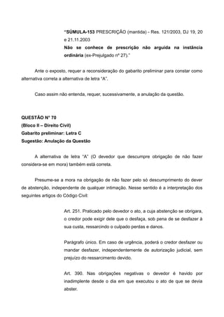 “SÚMULA-153 PRESCRIÇÃO (mantida) - Res. 121/2003, DJ 19, 20
e 21.11.2003
Não se conhece de prescrição não arguida na instância
ordinária (ex-Prejulgado nº 27).”
Ante o exposto, requer a reconsideração do gabarito preliminar para constar como
alternativa correta a alternativa de letra “A”.
Caso assim não entenda, requer, sucessivamente, a anulação da questão.
QUESTÃO N° 70
(Bloco II – Direito Civil)
Gabarito preliminar: Letra C
Sugestão: Anulação da Questão
A alternativa de letra “A” (O devedor que descumpre obrigação de não fazer
considera-se em mora) também está correta.
Presume-se a mora na obrigação de não fazer pelo só descumprimento do dever
de abstenção, independente de qualquer intimação. Nesse sentido é a interpretação dos
seguintes artigos do Código Civil:
Art. 251. Praticado pelo devedor o ato, a cuja abstenção se obrigara,
o credor pode exigir dele que o desfaça, sob pena de se desfazer à
sua custa, ressarcindo o culpado perdas e danos.
Parágrafo único. Em caso de urgência, poderá o credor desfazer ou
mandar desfazer, independentemente de autorização judicial, sem
prejuízo do ressarcimento devido.
Art. 390. Nas obrigações negativas o devedor é havido por
inadimplente desde o dia em que executou o ato de que se devia
abster.
 