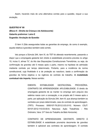 Assim, havendo mais de uma alternativa correta para a questão, requer a sua
anulação.
QUESTÃO N° 80
(Bloco II – Direito da Criança e do Adolescente)
Gabarito preliminar: Letra E
Sugestão: Anulação da Questão
O item II (São asseguradas todas as garantias de emprego, de como é exemplo,
aquela relativa à gravidez) também está correto.
Isto porque a Súmula 244, item III, do TST foi alterada recentemente, passando a
dispor que a empregada gestante tem direito à estabilidade provisória prevista no artigo
10, inciso II, alínea "b", do Ato das Disposições Constitucionais Transitórias, ou seja, da
confirmação da gravidez até 5 meses após o parto, mesmo na hipótese de admissão
mediante contrato por tempo determinado. Portanto, para a incidência da norma
constitucional, cuja finalidade é a de proteção ao nascituro, basta a confirmação da
gravidez de forma objetiva e na vigência do contrato de trabalho. A modalidade
contratual não importa. Nesse sentido:
EMENTA: ESTABILIDADE GESTACIONAL PROVISÓRIA.
CONTRATO DE APRENDIZAGEM. APLICABILIDADE. O direito da
empregada gestante de se manter no emprego sem prejuízo dos
salários nasce com a concepção, e se projeta até 5 meses após o
parto, por aplicação da Súmula 244, item III, que alcança também os
contratos por prazo determinado, caso do contrato de aprendizagem.
(TRT3; Processo: 0000107-79.2012.5.03.0110; Número CSJT:
00107-2012-110-03-00-9; Natureza: Ação Trabalhista - Rito
Ordinário; Vara: 31ª Vara do Trabalho de Belo Horizonte)
CONTRATO DE APRENDIZAGEM. GESTANTE. DIREITO À
ESTABILIDADE A estabilidade provisória decorrente de gravidez
também é aplicável aos contratos de aprendizagem. O contrato
 