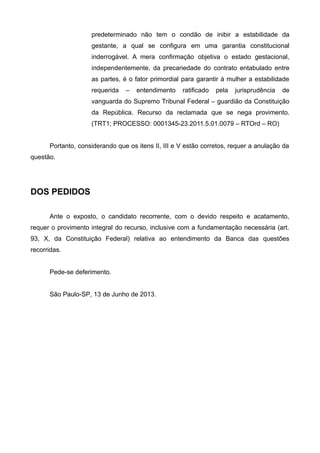 predeterminado não tem o condão de inibir a estabilidade da
gestante, a qual se configura em uma garantia constitucional
inderrogável. A mera confirmação objetiva o estado gestacional,
independentemente, da precariedade do contrato entabulado entre
as partes, é o fator primordial para garantir à mulher a estabilidade
requerida – entendimento ratificado pela jurisprudência de
vanguarda do Supremo Tribunal Federal – guardião da Constituição
da República. Recurso da reclamada que se nega provimento.
(TRT1; PROCESSO: 0001345-23.2011.5.01.0079 – RTOrd – RO)
Portanto, considerando que os itens II, III e V estão corretos, requer a anulação da
questão.
DOS PEDIDOS
Ante o exposto, o candidato recorrente, com o devido respeito e acatamento,
requer o provimento integral do recurso, inclusive com a fundamentação necessária (art.
93, X, da Constituição Federal) relativa ao entendimento da Banca das questões
recorridas.
Pede-se deferimento.
São Paulo-SP, 13 de Junho de 2013.
 